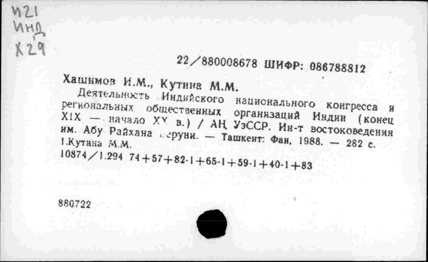 ﻿№
22/880008678 ШИФР: 086788812
Хашимов И.М., Кутина М.М.
Деятельность Индийского национального конгресса и региональных общественных организаций Индии (конец XIX — начало Ху в.) / АН. УзССР. Ин-т востоковедения им. Абу Райхана . сруни. — Ташкент: Фан, 1988. — 282 с. I .Кутина М.М.
10874/1.294 74+ 57 + 82-1+65-1+59-1+40-1+83
880722